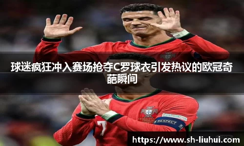 球迷疯狂冲入赛场抢夺C罗球衣引发热议的欧冠奇葩瞬间