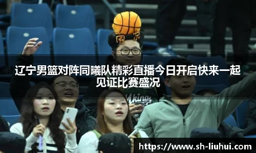 辽宁男篮对阵同曦队精彩直播今日开启快来一起见证比赛盛况