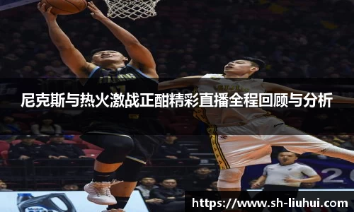 尼克斯与热火激战正酣精彩直播全程回顾与分析