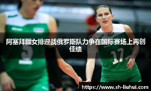 阿塞拜疆女排迎战俄罗斯队力争在国际赛场上再创佳绩