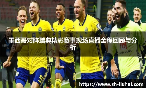 墨西哥对阵瑞典精彩赛事现场直播全程回顾与分析
