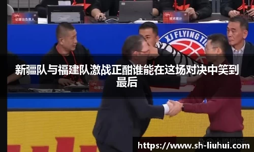 新疆队与福建队激战正酣谁能在这场对决中笑到最后