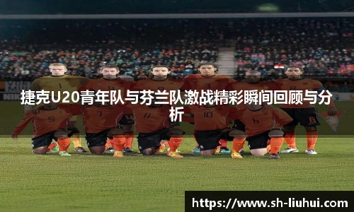 捷克U20青年队与芬兰队激战精彩瞬间回顾与分析