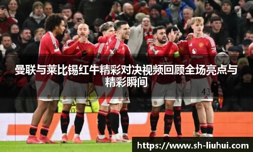 曼联与莱比锡红牛精彩对决视频回顾全场亮点与精彩瞬间